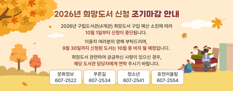 2026년 구립도서관(4개관) 희망도서 구입 예산 소진에 따라
10월 1일부터 신청이 중단됩니다. 
이용자 여러분의 양해 부탁드리며, 
9월 30일까지 신청된 도서는 10월 중 비치 될 예정입니다. 
희망도서 관련하여 궁금하신 사항이 있으신 경우,
해당 도서관 담당자에게 연락 주시기 바랍니다.

☎문화정보 : 607-2522
☎푸른길 : 607-2534
☎청소년 : 607-2541
☎효천어울림 : 607-2554
