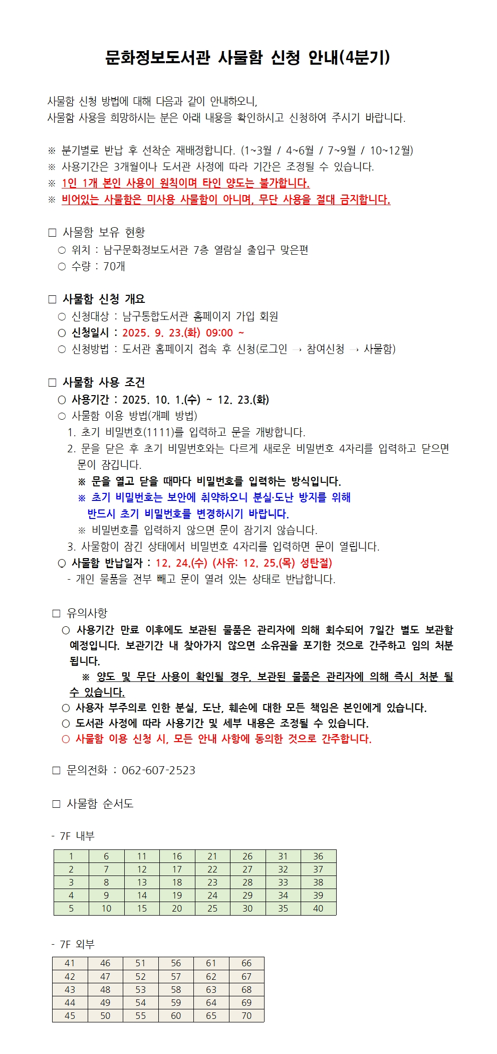 문화정보도서관 사물함 신청 안내(4분기)<br/><br/>사물함 신청 방법에 대해 다음과 같이 안내하오니, <br/>사물함 사용을 희망하시는 분은 아래 내용을 확인하시고 신청하여 주시기 바랍니다. <br/><br/>※ 분기별로 반납 후 선착순 재배정합니다. (1~3월 / 4~6월 / 7~9월 / 10~12월)<br/>※ 사용기간은 3개월이나 도서관 사정에 따라 기간은 조정될 수 있습니다.<br/>※ 1인 1개 본인 사용이 원칙이며 타인 양도는 불가합니다.<br/>※ 비어있는 사물함은 미사용 사물함이 아니며, 무단 사용을 절대 금지합니다.<br/><br/>□ 사물함 보유 현황<br/>  ○ 위치 : 남구문화정보도서관 7층 열람실 출입구 맞은편<br/>  ○ 수량 : 70개<br/><br/>□ 사물함 신청 개요<br/>  ○ 신청대상 : 남구통합도서관 홈페이지 가입 회원<br/>  ○ 신청일시 : 2025. 9. 23.(화) 09:00 ~ <br/>  ○ 신청방법 : 도서관 홈페이지 접속 후 신청(로그인 → 참여신청 → 사물함)<br/><br/>□ 사물함 사용 조건<br/>  ○ 사용기간 : 2025. 10. 1.(수) ~ 12. 23.(화) <br/>  ○ 사물함 이용 방법(개폐 방법)<br/>    1. 초기 비밀번호(1111)를 입력하고 문을 개방합니다.<br/>    2. 문을 닫은 후 초기 비밀번호와는 다르게 새로운 비밀번호 4자리를 입력하고 닫으면        문이 잠깁니다.<br/>      ※ 문을 열고 닫을 때마다 비밀번호를 입력하는 방식입니다. <br/>      ※ 초기 비밀번호는 보안에 취약하오니 분실·도난 방지를 위해 <br/>        반드시 초기 비밀번호를 변경하시기 바랍니다.<br/>      ※ 비밀번호를 입력하지 않으면 문이 잠기지 않습니다. <br/>    3. 사물함이 잠긴 상태에서 비밀번호 4자리를 입력하면 문이 열립니다. <br/>  ○ 사물함 반납일자 : 12. 24.(수) (사유: 12. 25.(목) 성탄절)<br/>    - 개인 물품을 전부 빼고 문이 열려 있는 상태로 반납합니다. <br/><br/><br/>□ 유의사항<br/>  ○ 사용기간 만료 이후에도 보관된 물품은 관리자에 의해 회수되어 7일간 별도 보관할 예정입니다. 보관기간 내 찾아가지 않으면 소유권을 포기한 것으로 간주하고 임의 처분됩니다.<br/>      ※ 양도 및 무단 사용이 확인될 경우, 보관된 물품은 관리자에 의해 즉시 처분 될 수 있습니다.<br/>  ○ 사용자 부주의로 인한 분실, 도난, 훼손에 대한 모든 책임은 본인에게 있습니다. <br/>  ○ 도서관 사정에 따라 사용기간 및 세부 내용은 조정될 수 있습니다. <br/>  ○ 사물함 이용 신청 시, 모든 안내 사항에 동의한 것으로 간주합니다. <br/><br/>□ 문의전화 : 062-607-2523<br/>